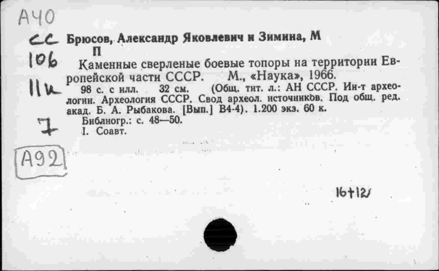 ﻿АЧО
d_£_ Брюсов, Александр Яковлевич и Зимина, М
I ® k Каменные сверленые боевые топоры на территории Ев-.. ропейской части СССР. М., «Наука», 1966.
98 с. с илл. 32 см. (Общ. тит. л.: АН СССР. Ин-т археологии. Археология СССР. Свод археол. нсточникЬв. Под общ. ред. акад. Б. А. Рыбакова. [Вып.] В4-4). 1.200 экз. 60 к.
Г"|	Библиогр.: с. 48—50.
■4*	I. Соавт.
АО 11
